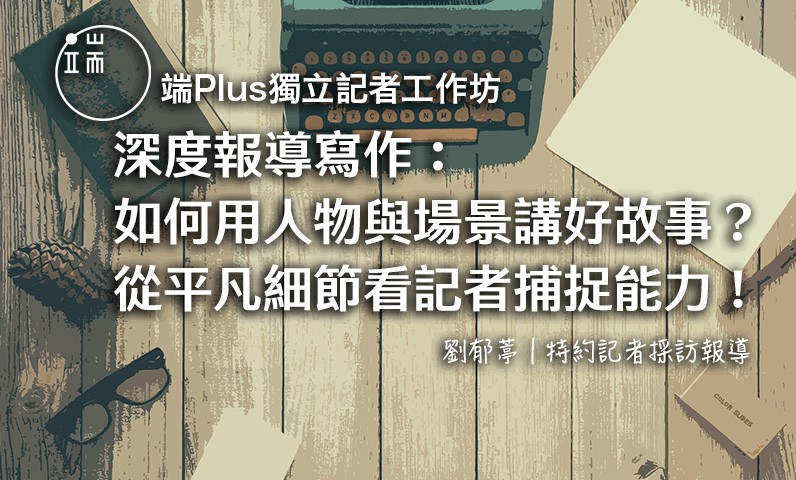 【端Plus獨立記者工作坊】深度報導寫作:如何用人物與場景講好故事?從平凡細節看記者捕捉能力! 【端Plus獨立記者工作坊】深度報導寫作:如何用人物與場景講好故事?從平凡細節看記者捕捉能力!